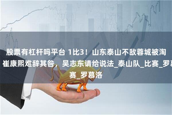 股票有杠杆吗平台 1比3！山东泰山不敌蓉城被淘汰，崔康熙难辞其咎，吴志东请给说法_泰山队_比赛_罗慕洛