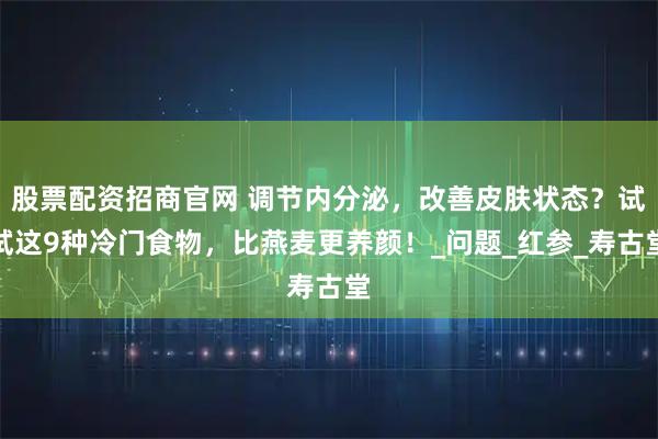 股票配资招商官网 调节内分泌，改善皮肤状态？试试这9种冷门食物，比燕麦更养颜！_问题_红参_寿古堂