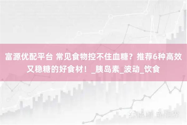 富源优配平台 常见食物控不住血糖？推荐6种高效又稳糖的好食材！_胰岛素_波动_饮食