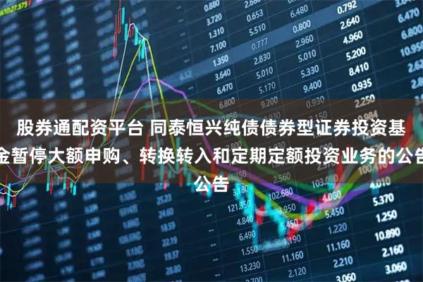 股券通配资平台 同泰恒兴纯债债券型证券投资基金暂停大额申购、转换转入和定期定额投资业务的公告