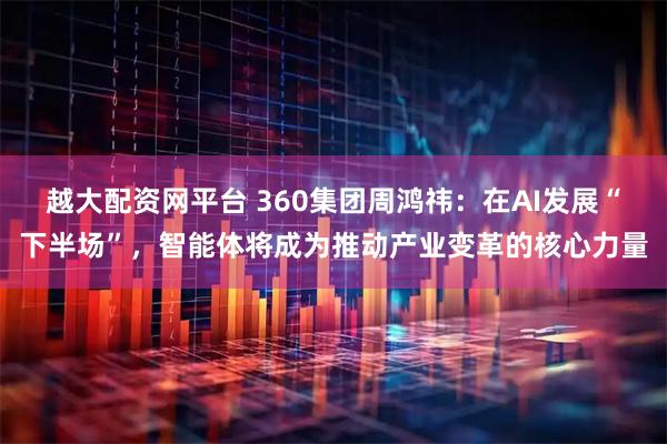 越大配资网平台 360集团周鸿祎：在AI发展“下半场”，智能体将成为推动产业变革的核心力量