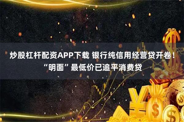 炒股杠杆配资APP下载 银行纯信用经营贷开卷！“明面”最低价已追平消费贷