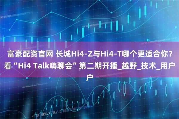 富豪配资官网 长城Hi4-Z与Hi4-T哪个更适合你？看“Hi4 Talk嗨聊会”第二期开播_越野_技术_用户