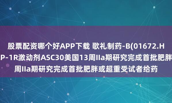 股票配资哪个好APP下载 歌礼制药-B(01672.HK): 小分子口服GLP-1R激动剂ASC30美国13周IIa期研究完成首批肥胖或超重受试者给药