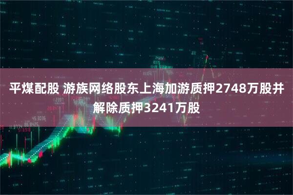 平煤配股 游族网络股东上海加游质押2748万股并解除质押3241万股