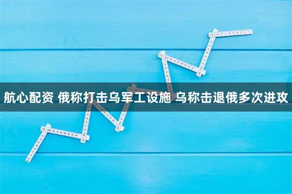 航心配资 俄称打击乌军工设施 乌称击退俄多次进攻