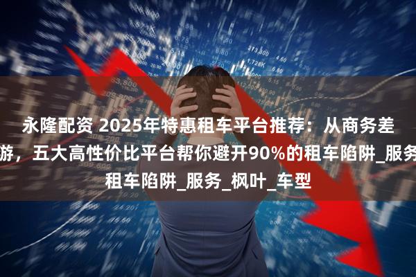 永隆配资 2025年特惠租车平台推荐：从商务差旅到家庭出游，五大高性价比平台帮你避开90%的租车陷阱_服务_枫叶_车型