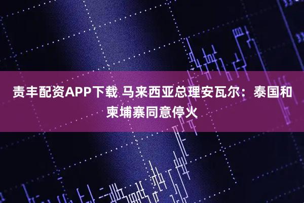 责丰配资APP下载 马来西亚总理安瓦尔：泰国和柬埔寨同意停火