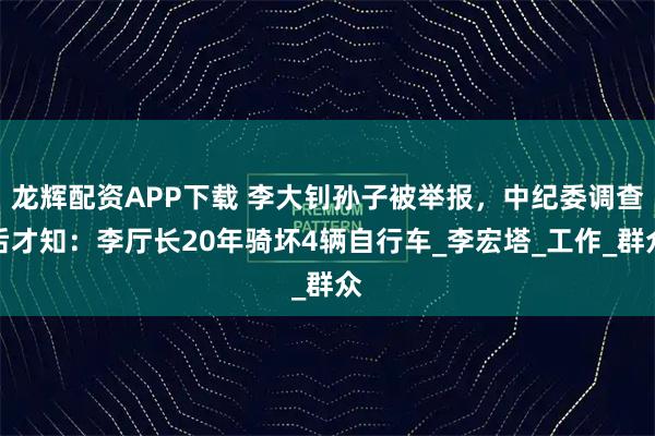 龙辉配资APP下载 李大钊孙子被举报，中纪委调查后才知：李厅长20年骑坏4辆自行车_李宏塔_工作_群众