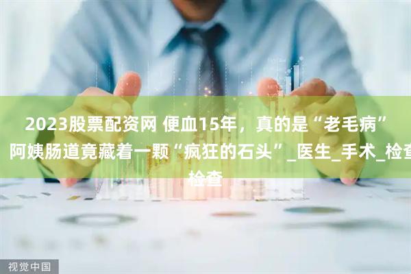 2023股票配资网 便血15年，真的是“老毛病”？阿姨肠道竟藏着一颗“疯狂的石头”_医生_手术_检查