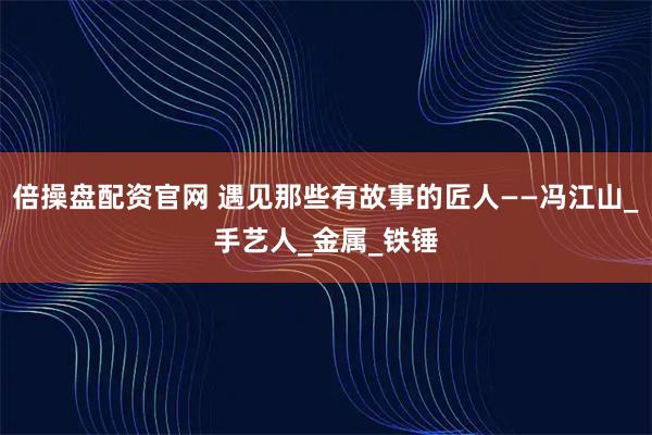 倍操盘配资官网 遇见那些有故事的匠人——冯江山_手艺人_金属_铁锤