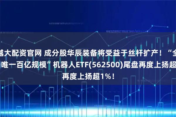 越大配资官网 成分股华辰装备将受益于丝杆扩产！“全市场唯一百亿规模”机器人ETF(562500)尾盘再度上扬超1%！