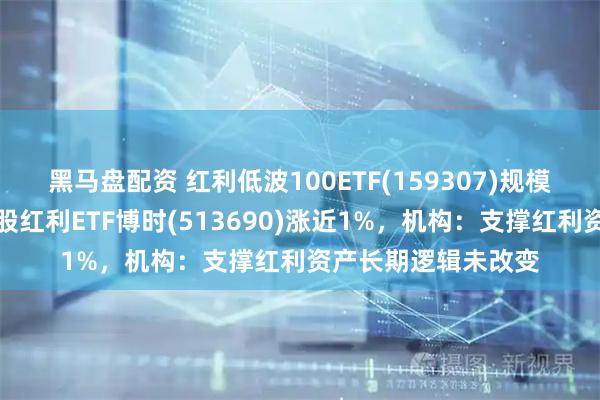 黑马盘配资 红利低波100ETF(159307)规模、份额创新高，港股红利ETF博时(513690)涨近1%，机构：支撑红利资产长期逻辑未改变