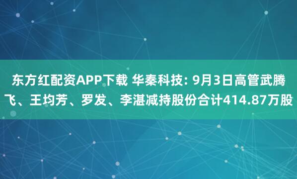 东方红配资APP下载 华秦科技: 9月3日高管武腾飞、王均芳、罗发、李湛减持股份合计414.87万股