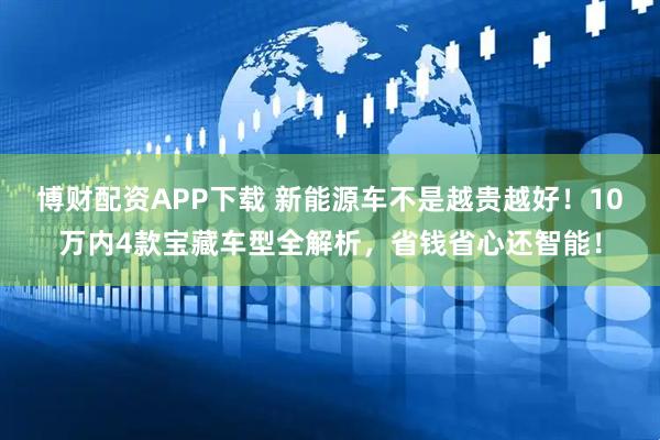 博财配资APP下载 新能源车不是越贵越好！10万内4款宝藏车型全解析，省钱省心还智能！