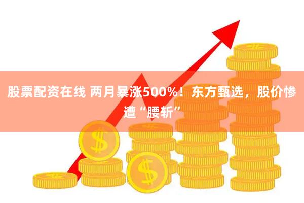 股票配资在线 两月暴涨500%！东方甄选，股价惨遭“腰斩”