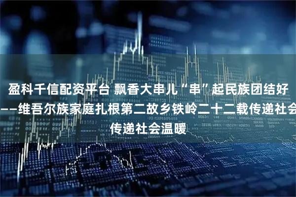 盈科千信配资平台 飘香大串儿“串”起民族团结好滋味 ——维吾尔族家庭扎根第二故乡铁岭二十二载传递社会温暖