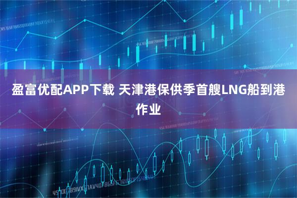 盈富优配APP下载 天津港保供季首艘LNG船到港作业