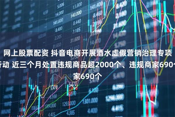网上股票配资 抖音电商开展酒水虚假营销治理专项行动 近三个月处置违规商品超2000个、违规商家690个
