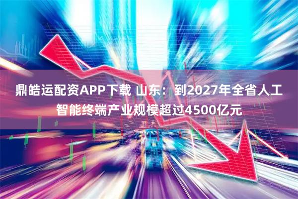 鼎皓运配资APP下载 山东：到2027年全省人工智能终端产业规模超过4500亿元