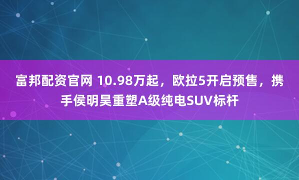 富邦配资官网 10.98万起，欧拉5开启预售，携手侯明昊重塑A级纯电SUV标杆