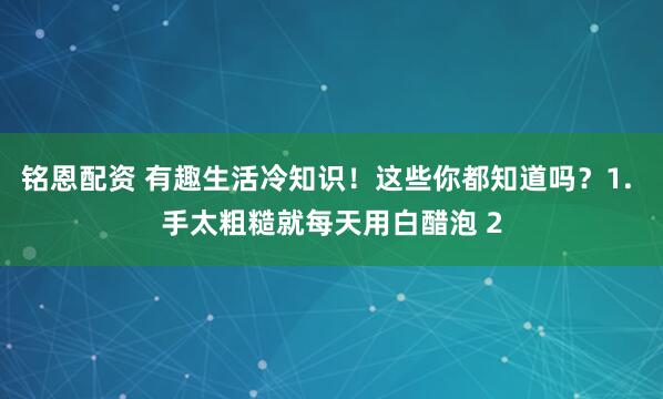 铭恩配资 有趣生活冷知识！这些你都知道吗？1. 手太粗糙就每天用白醋泡 2