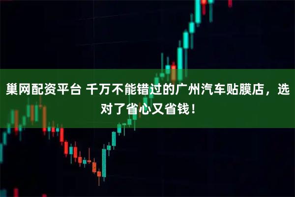 巢网配资平台 千万不能错过的广州汽车贴膜店,选对了省心又省钱!