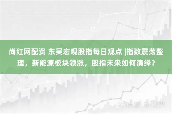 尚红网配资 东吴宏观股指每日观点 |指数震荡整理，新能源板块领涨，股指未来如何演绎？