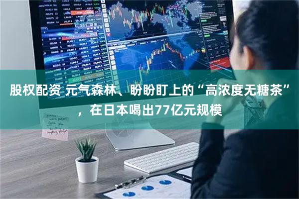 股权配资 元气森林、盼盼盯上的“高浓度无糖茶”，在日本喝出77亿元规模