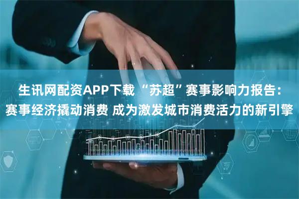 生讯网配资APP下载 “苏超”赛事影响力报告：赛事经济撬动消费 成为激发城市消费活力的新引擎