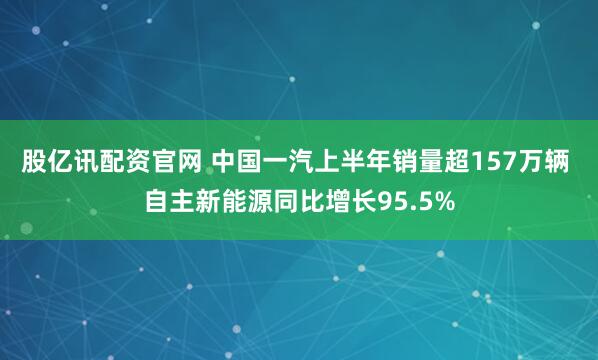 股亿讯配资官网 中国一汽上半年销量超157万辆 自主新能源同比增长95.5%