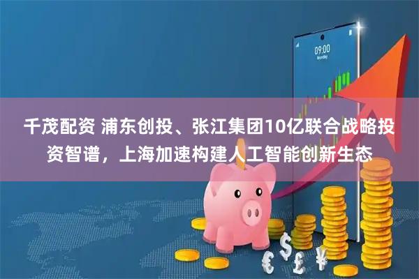 千茂配资 浦东创投、张江集团10亿联合战略投资智谱,上海加速构建人工智能创新生态