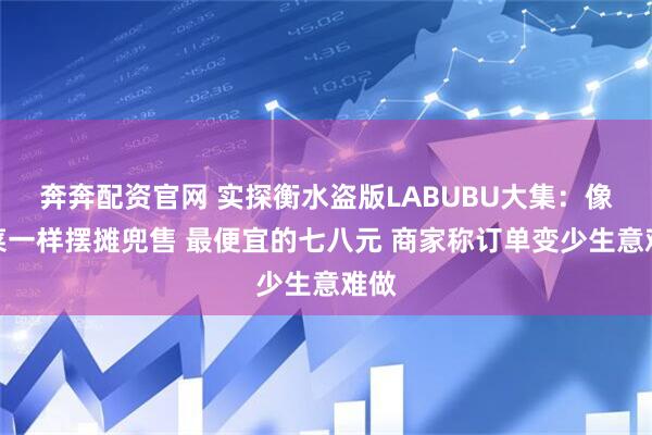 奔奔配资官网 实探衡水盗版LABUBU大集:像卖菜一样摆摊兜售 最便宜的七八元 商家称订单变少生意难做