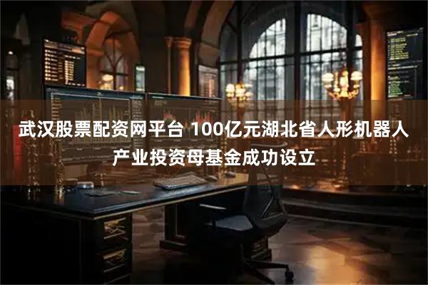 武汉股票配资网平台 100亿元湖北省人形机器人产业投资母基金成功设立