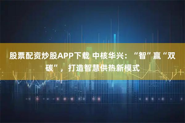 股票配资炒股APP下载 中核华兴:“智”赢“双碳”,打造智慧供热新模式