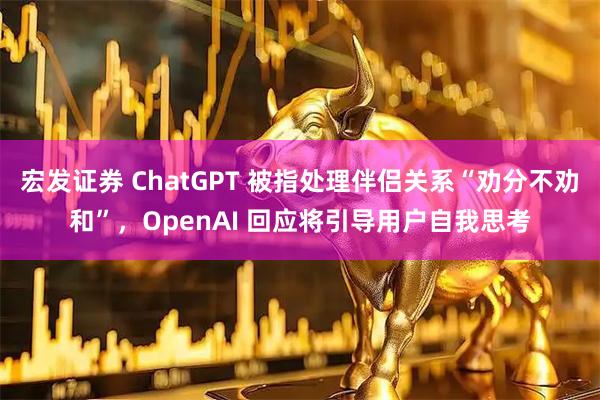 宏发证券 ChatGPT 被指处理伴侣关系“劝分不劝和”,OpenAI 回应将引导用户自我思考