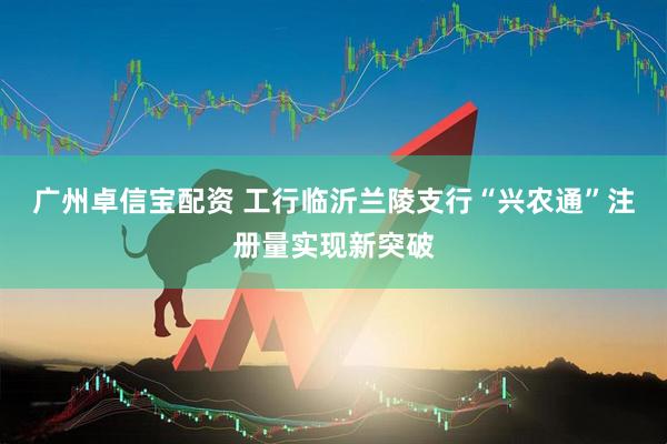 广州卓信宝配资 工行临沂兰陵支行“兴农通”注册量实现新突破