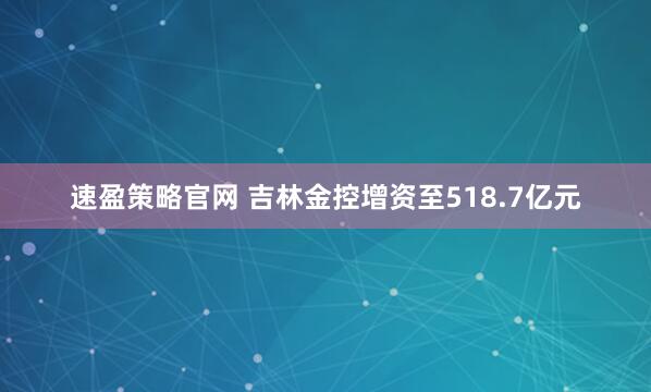 速盈策略官网 吉林金控增资至518.7亿元