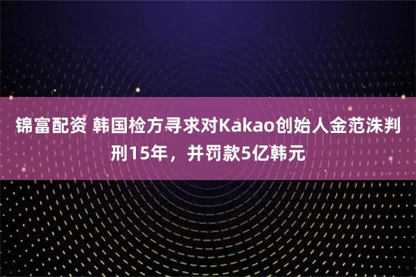 锦富配资 韩国检方寻求对Kakao创始人金范洙判刑15年，并罚款5亿韩元