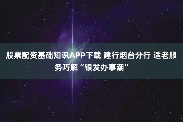 股票配资基础知识APP下载 建行烟台分行 适老服务巧解“银发办事潮”