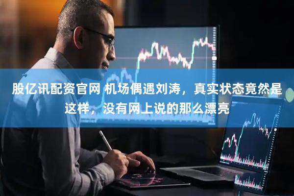 股亿讯配资官网 机场偶遇刘涛，真实状态竟然是这样，没有网上说的那么漂亮